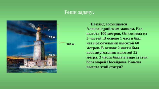 Реши задачу .  Евклид восхищался Александрийским маяком. Его высота 100 метров. Он состоял из 3 частей. В основе 1 части был четырехугольник высотой 60 метров. В основе 2 части был восьмиугольник высотой 32 метра. 3 часть была в виде статуи бога морей Посейдона. Какова высота этой статуи?  ?  32 м 100 м 60 м 