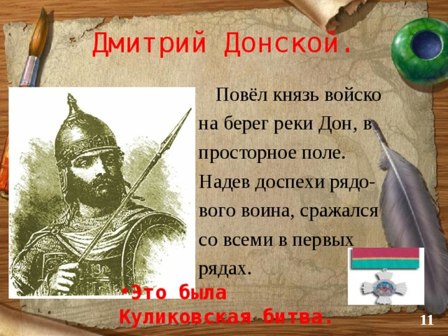 Дмитрий Донской.  Повёл князь войско  на берег реки Дон, в  просторное поле.  Надев доспехи рядо-  вого воина, сражался  со всеми в первых  рядах. Это была Куликовская битва.  