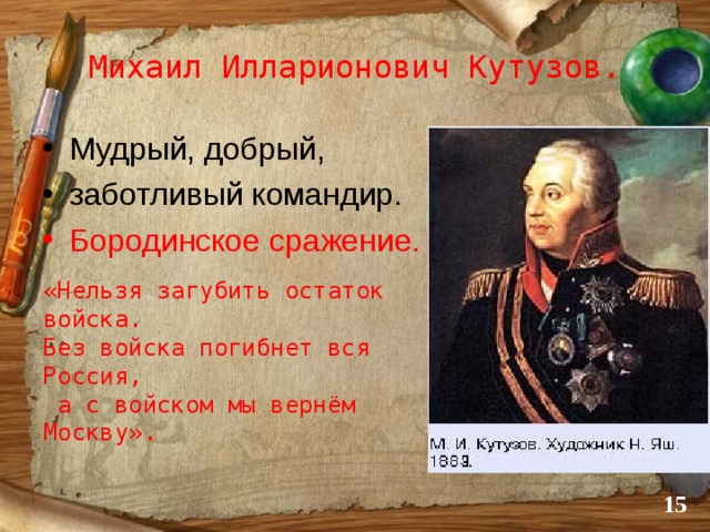 Михаил Илларионович Кутузов. Мудрый, добрый, заботливый командир. Бородинское сражение.   «Нельзя загубить остаток войска. Без войска погибнет вся Россия,  а с войском мы вернём Москву».  