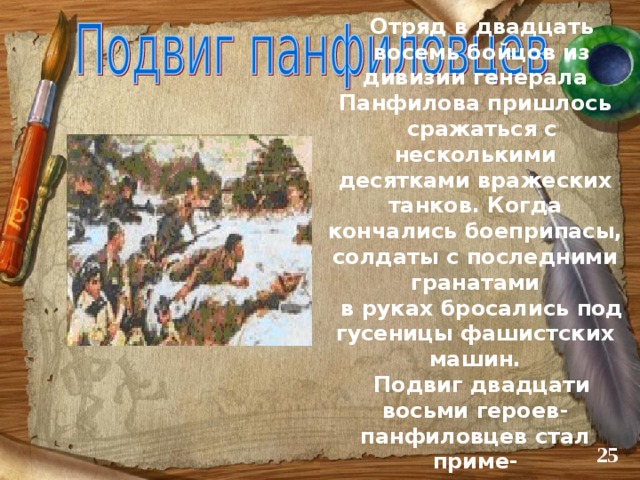 Отряд в двадцать восемь бойцов из дивизии генерала Панфилова пришлось сражаться с несколькими десятками вражеских танков. Когда кончались боеприпасы, солдаты с последними гранатами в руках бросались под гусеницы фашистских машин. Подвиг двадцати восьми героев-панфиловцев стал приме- ром для других.   