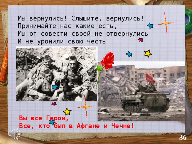 Мы вернулись! Слышите, вернулись! Принимайте нас какие есть, Мы от совести своей не отвернулись И не уронили свою честь! Вы все Герои, Все, кто был в Афгане и Чечне!  