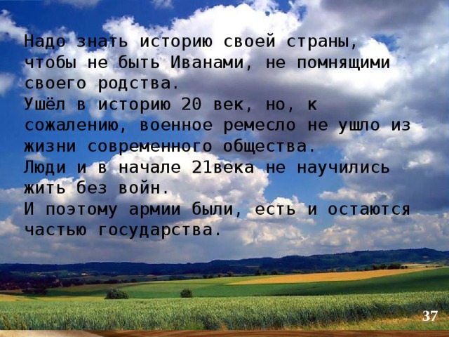 Надо знать историю своей страны, чтобы не быть Иванами, не помнящими своего родства. Ушёл в историю 20 век, но, к сожалению, военное ремесло не ушло из жизни современного общества. Люди и в начале 21века не научились жить без войн. И поэтому армии были, есть и остаются частью государства.  