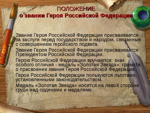 ПОЛОЖЕНИЕ о звании Героя Российской Федерации    Звание Героя Российской Федерации присваивается за заслуги перед государством и народом, связанные с совершением геройского подвига.  Звание Героя Российской Федерации присваивается Президентом Российской Федерации.  Герою Российской Федерации вручаются: знак особого отличия - медаль «Золотая Звезда»; грамота о присвоении звания Героя Российской Федерации.  Герои Российской Федерации пользуются льготами, установленными законодательством.  Медаль «Золотая Звезда» носится на левой стороне груди над орденами и медалями. 