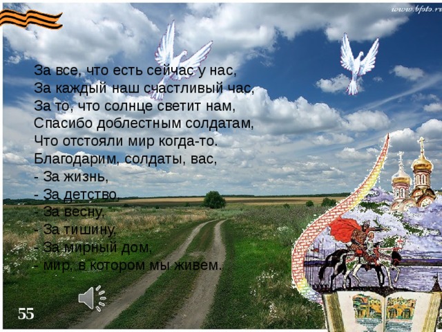 За все, что есть сейчас у нас,  За каждый наш счастливый час,  За то, что солнце светит нам,  Спасибо доблестным солдатам,  Что отстояли мир когда-то.  Благодарим, солдаты, вас,  - За жизнь,  - За детство,  - За весну,  - За тишину,  - За мирный дом,  - мир, в котором мы живем. 54 