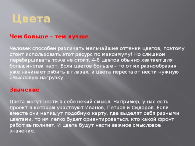 Цвета Чем больше – тем лучше Человек способен различать мельчайшие оттенки цветов, поэтому стоит использовать этот ресурс по максимуму! Но слишком перебарщивать тоже не стоит. 4-8 цветов обычно хватает для большинства карт. Если цветов больше – то от их разнообразия уже начинает рябить в глазах, и цвета перестают нести нужную смысловую нагрузку. Значение Цвета могут нести в себе некий смысл. Например, у нас есть проект в котором участвуют Иванов, Петров и Сидоров. Если вместе они напишут подобную карту, где выделят себя разными цветами, то им легко будет ориентироваться, кто какой фронт работ выполняет. И цвета будут нести важное смысловое значение. 