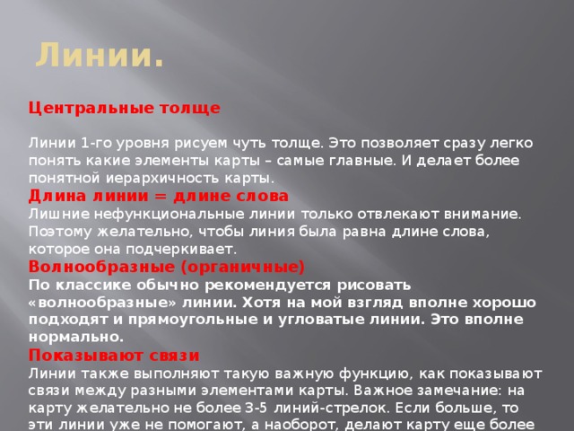 Линии. Центральные толще Линии 1-го уровня рисуем чуть толще. Это позволяет сразу легко понять какие элементы карты – самые главные. И делает более понятной иерархичность карты. Длина линии = длине слова Лишние нефункциональные линии только отвлекают внимание. Поэтому желательно, чтобы линия была равна длине слова, которое она подчеркивает. Волнообразные (органичные) По классике обычно рекомендуется рисовать «волнообразные» линии. Хотя на мой взгляд вполне хорошо подходят и прямоугольные и угловатые линии. Это вполне нормально. Показывают связи Линии также выполняют такую важную функцию, как показывают связи между разными элементами карты. Важное замечание: на карту желательно не более 3-5 линий-стрелок. Если больше, то эти линии уже не помогают, а наоборот, делают карту еще более запутанной. 
