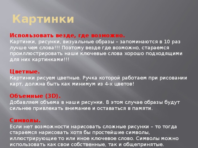 Картинки Использовать везде, где возможно. Картинки, рисунки, визуальные образы – запоминаются в 10 раз лучше чем слова!!! Поэтому везде где возможно, стараемся проиллюстрировать наши ключевые слова хорошо подходящими для них картинками!!! Цветные. Картинки рисуем цветные. Ручка которой работаем при рисовании карт, должна быть как минимум из 4-х цветов! Объемные (3D). Добавляем объема в наши рисунки. В этом случае образы будут сильнее привлекать внимание и оставаться в памяти. Символы. Если нет возможности нарисовать сложные рисунки – то тогда стараемся нарисовать хотя бы простейшие символы, иллюстрирующие то или иное ключевое слово. Символы можно использовать как свои собственные, так и общепринятые. 