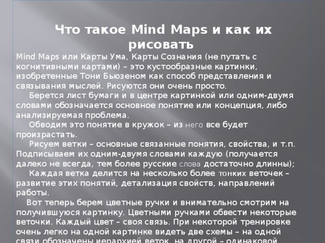 Что такое Mind Maps и как их рисовать Mind Maps или Карты Ума, Карты Сознания (не путать с когнитивными картами) – это кустообразные картинки, изобретенные Тони Бьюзеном как способ представления и связывания мыслей. Рисуются они очень просто.  Берется лист бумаги и в центре картинкой или одним-двумя словами обозначается основное понятие или концепция, либо анализируемая проблема.  Обводим это понятие в кружок – из него все будет произрастать.  Рисуем ветки – основные связанные понятия, свойства, и т.п. Подписываем их одним-двумя словами каждую (получается далеко не всегда, тем более русские слова достаточно длинны);  Каждая ветка делится на несколько более тонких веточек – развитие этих понятий, детализация свойств, направлений работы.  Вот теперь берем цветные ручки и внимательно смотрим на получившуюся картинку. Цветными ручками обвести некоторые веточки. Каждый цвет – своя связь. При некоторой тренировке очень легко на одной картинке видеть две схемы – на одной связи обозначены иерархией веток, на другой – одинаковой раскраской. . 