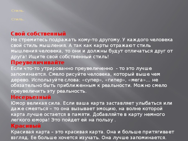 Стиль.   Стиль. Свой собственный Не стремитесь подражать кому-то другому. У каждого человека свой стиль мышления. А так как карты отражают стиль мышления человека, то они и должны будут отличаться друг от друга! Ищите свой собственный стиль! Преувеличивайте Если что-то утрированно преувеличенно - то это лучше запоминается. Смело рисуйте человека, который выше чем дерево. Используйте слова: «супер», «гипер», «мега»… не обязательно быть приближенным к реальности. Можно смело преувеличить эту реальность. Несерьезный Юмор великая сила. Если ваша карта заставляет улыбаться или даже смеяться – то она вызывает эмоцию, на волне которой карта лучше остается в памяти. Добавляйте в карту немного легкого юмора! Это пойдет ей на пользу . Красивый Красивая карта – это красивая карта. Она и больше притягивает взгляд. Ее больше хочется изучать. Она лучше запоминается. Она сильнее вызывает нужные эмоции и ассоциации. Рисуйте красиво!  
