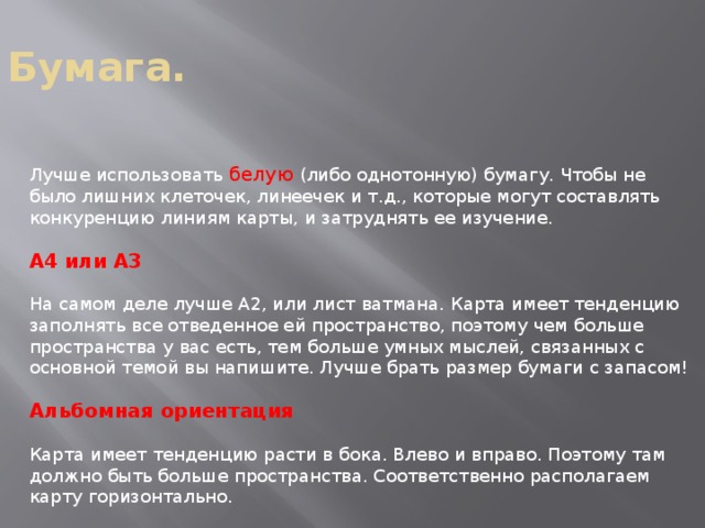 Бумага. Лучше использовать белую (либо однотонную) бумагу. Чтобы не было лишних клеточек, линеечек и т.д., которые могут составлять конкуренцию линиям карты, и затруднять ее изучение. А4 или А3 На самом деле лучше А2, или лист ватмана. Карта имеет тенденцию заполнять все отведенное ей пространство, поэтому чем больше пространства у вас есть, тем больше умных мыслей, связанных с основной темой вы напишите. Лучше брать размер бумаги с запасом! Альбомная ориентация Карта имеет тенденцию расти в бока. Влево и вправо. Поэтому там должно быть больше пространства. Соответственно располагаем карту горизонтально. 