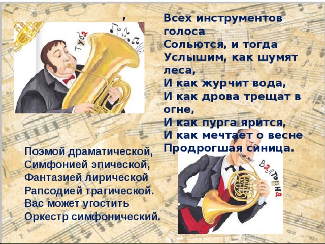 ,    Всех инструментов голоса Сольются, и тогда Услышим, как шумят леса, И как журчит вода, И как дрова трещат в огне, И как пурга ярится, И как мечтает о весне Продрогшая синица. Поэмой драматической, Симфонией эпической, Фантазией лирической Рапсодией трагической. Вас может угостить Оркестр симфонический. 