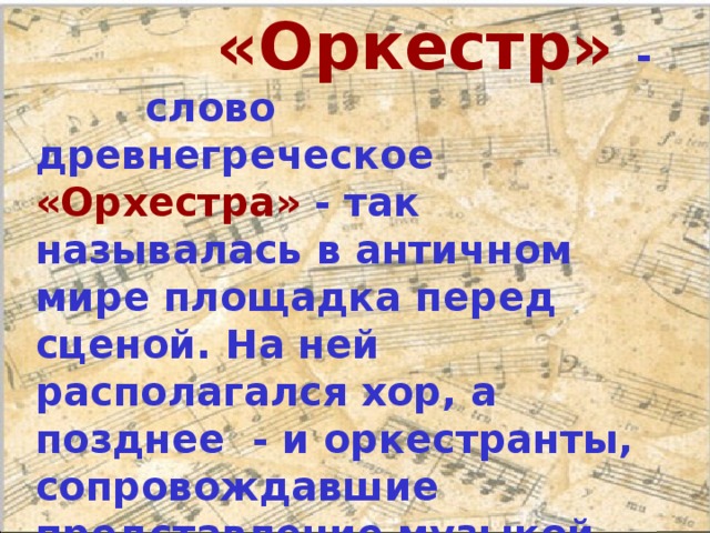  «Оркестр»  -  слово древнегреческое  «Орхестра» - так называлась в античном мире площадка перед сценой. На ней располагался хор, а позднее - и оркестранты, сопровождавшие представление музыкой.   