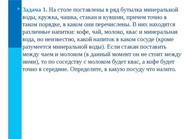 Задача 1.  На столе поставлены в ряд бутылка минеральной воды, кружка, чашка, стакан и кувшин, причем точно в таком порядке, в каком они перечислены. В них находятся различные напитки: кофе, чай, молоко, квас и минеральная вода, но неизвестно, какой напиток в каком сосуде (кроме разумеется минеральной воды). Если стакан поставить между чаем и молоком (в данный момент он не стоит между ними), то по соседству с молоком будет квас, а кофе будет точно в середине. Определите, в какую посуду что налито.  