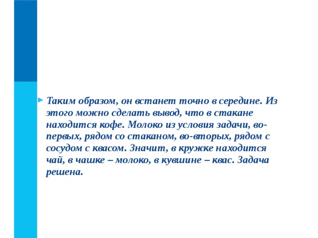 Таким образом, он встанет точно в середине. Из этого можно сделать вывод, что в стакане находится кофе. Молоко из условия задачи, во-первых, рядом со стаканом, во-вторых, рядом с сосудом с квасом. Значит, в кружке находится чай, в чашке – молоко, в кувшине – квас. Задача решена.  