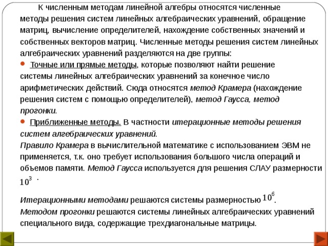  К численным методам линейной алгебры относятся численные методы решения систем линейных алгебраических уравнений, обращение матриц, вычисление определителей, нахождение собственных значений и собственных векторов матриц. Численные методы решения систем линейных алгебраических уравнений разделяются на две группы: Точные или прямые методы , которые позволяют найти решение системы линейных алгебраических уравнений за конечное число арифметических действий. Сюда относятся метод Крамера (нахождение решения систем с помощью определителей), метод Гаусса, метод прогонки. Приближенные методы. В частности итерационные методы решения систем алгебраических уравнений. Правило Крамера  в вычислительной математике с использованием ЭВМ не применяется, т.к. оно требует использования большого числа операций и объемов памяти. Метод Гаусса используется для решения СЛАУ размерности . Итерационными методами решаются системы размерностью . Методом прогонки решаются системы линейных алгебраических уравнений специального вида, содержащие трехдиагональные матрицы. 