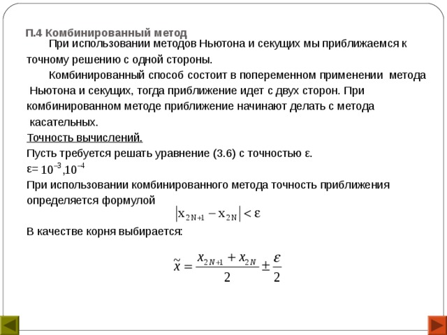 П.4 Комбинированный метод    При использовании методов Ньютона и секущих мы приближаемся к точному решению с одной стороны.  Комбинированный способ состоит в попеременном применении метода  Ньютона и секущих, тогда приближение идет с двух сторон. При комбинированном методе приближение начинают делать с метода  касательных. Точность вычислений. Пусть требуется решать уравнение (3.6) с точностью ε. ε= При использовании комбинированного метода точность приближения определяется формулой В качестве корня выбирается: 