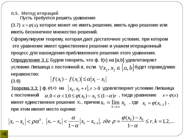 п.5. Метод итераций    Пусть требуется решить уравнение (3.7) , которое может не иметь решения, иметь одно решение или иметь бесконечное множество решений. Сформулируем теорему, которая дает достаточное условие, при котором  это уравнение имеет единственное решение и укажем итерационный процесс для нахождения приближенного решения этого уравнения. Определение 3.1: Будем говорить, что ф. f ( x ) на [ a , b ] удовлетворяет условию Липшица с постоянной α, если будет справедливо неравенство: (3.8) Теорема 3.3: ] ф. на удовлетворяет условию Липшица с постоянной , тогда уравнение имеет единственное решение , причем , где , при этом имеют место оценки: 