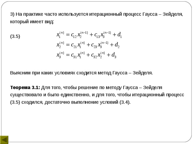 3) На практике часто используется итерационный процесс Гаусса – Зейделя, который имеет вид: (3.5) Выясним при каких условиях сходится метод Гаусса – Зейделя. Теорема 3.1: Для того, чтобы решение по методу Гаусса – Зейделя существовало и было единственно, и для того, чтобы итерационный процесс (3.5) сходился, достаточно выполнение условий (3.4). 