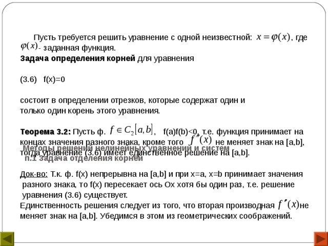               Методы решений нелинейных уравнений и систем  п.1 Задача отделения корней    Пусть требуется решить уравнение с одной неизвестной: , где  - заданная функция. Задача определения корней для уравнения (3.6) f( x )=0 состоит в определении отрезков, которые содержат один и только один корень этого уравнения.  Теорема 3.2: Пусть ф. , f ( a ) f ( b )концах значения разного знака, кроме того не меняет знак на [ a , b ], тогда уравнение (3.6) имеет единственное решение на [ a , b ].  Док-во: Т.к. ф. f( x ) непрерывна на [ a , b ] и при х=а, x =b принимает значения  разного знака, то f ( x ) пересекает ось Ох хотя бы один раз, т.е. решение  уравнения (3.6) существует. Единственность решения следует из того, что вторая производная не меняет знак на [ a , b ]. Убедимся в этом из геометрических соображений. 