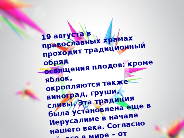 19 августа в православных храмах проходит традиционный обряд освящения плодов: кроме яблок, окропляются также виноград, груши, сливы. Эта традиция была установлена еще в Иерусалиме в начале нашего века. Согласно ей, все в мире – от человека до растений – должно быть посвящено Богу. 