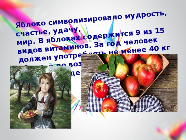 Яблоко символизировало мудрость, счастье, удачу, мир. В яблоках содержится 9 из 15 видов витаминов. За год человек должен употреблять не менее 40 кг яблок, а по возможности и больше. «Яблоко на день – и доктор не надобен». 