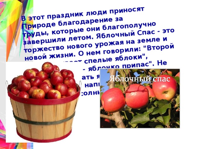 В этот праздник люди приносят Природе благодарение за труды, которые они благополучно завершили летом. Яблочный Спас - это торжество нового урожая на земле и новой жизни. О нем говорили: 
