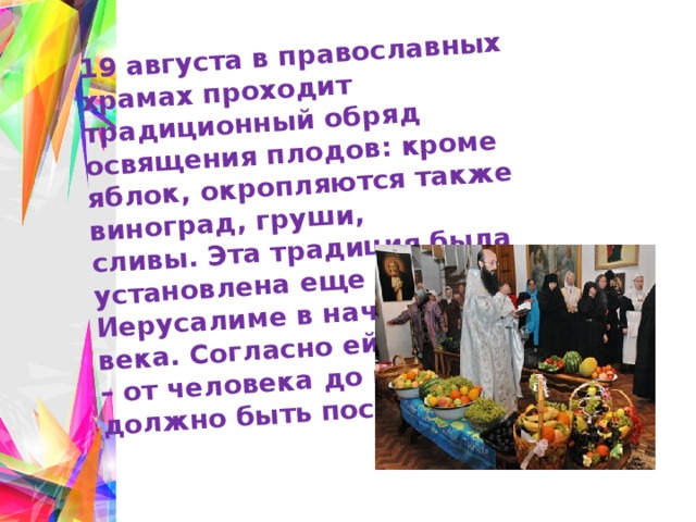 19 августа в православных храмах проходит традиционный обряд освящения плодов: кроме яблок, окропляются также виноград, груши, сливы. Эта традиция была установлена еще в Иерусалиме в начале нашего века. Согласно ей, все в мире – от человека до растений – должно быть посвящено Богу 