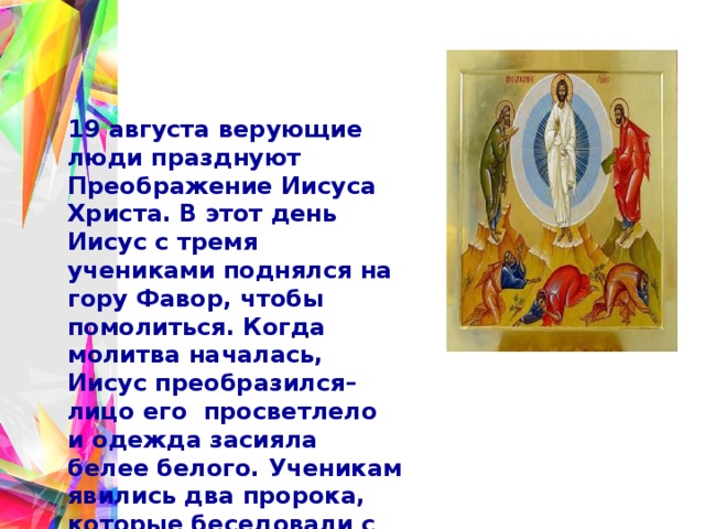 19 августа верующие люди празднуют Преображение Иисуса Христа. В этот день Иисус с тремя учениками поднялся на гору Фавор, чтобы помолиться. Когда молитва началась, Иисус преобразился–лицо его  просветлело и одежда засияла белее белого. Ученикам явились два пророка, которые беседовали с ними о грядущих событиях. И раздался голос: «Сей есть Сын Мой возлюбленный; Его слушайте». То был голос Бога Отца из светлого облака, осенившего гору. 