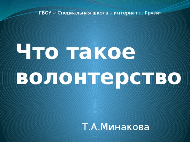 ГБОУ « Специальная школа – интернат г. Грязи» Что такое волонтерство Т.А.Минакова 