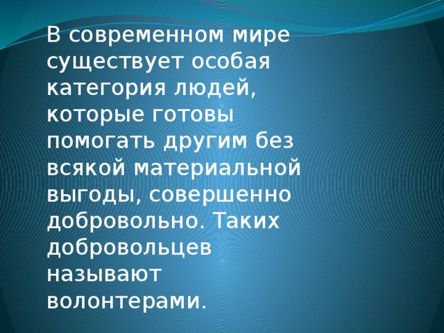 В современном мире существует особая категория людей, которые готовы помогать другим без всякой материальной выгоды, совершенно добровольно. Таких добровольцев называют волонтерами. 