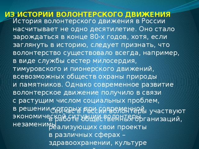 ИЗ ИСТОРИИ ВОЛОНТЕРСКОГО ДВИЖЕНИЯ История волонтерского движения в России насчитывает не одно десятилетие. Оно стало зарождаться в конце 80-х годов, хотя, если заглянуть в историю, следует признать, что волонтерство существовало всегда, например, в виде службы сестер милосердия, тимуровского и пионерского движений, всевозможных обществ охраны природы и памятников. Однако современное развитие волонтерское движение получило в связи с растущим числом социальных проблем, в решении которых при современной экономической ситуации волонтеры незаменимы .   Сейчас в России волонтеры участвуют в работе общественных организаций, реализующих свои проекты в различных сферах – здравоохранении, культуре и социальной политике. 