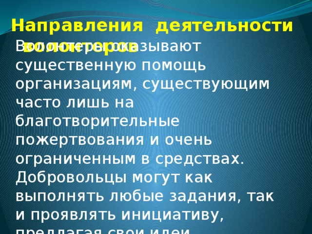 Направления деятельности волонтеров Волонтеры оказывают существенную помощь организациям, существующим часто лишь на благотворительные пожертвования и очень ограниченным в средствах. Добровольцы могут как выполнять любые задания, так и проявлять инициативу, предлагая свои идеи, способствующие достижению целей организации. 