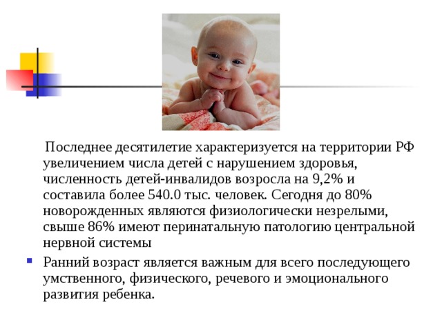  Последнее десятилетие характеризуется на территории РФ увеличением числа детей с нарушением здоровья, численность детей-инвалидов возросла на 9,2% и составила более 540.0 тыс. человек. Сегодня до 80% новорожденных являются физиологически незрелыми, свыше 86% имеют перинатальную патологию центральной нервной системы Ранний возраст является важным для всего последующего умственного, физического, речевого и эмоционального развития ребенка. 