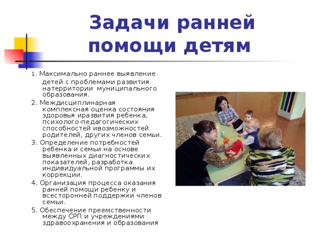 Задачи ранней помощи детям  1 . Максимально раннее выявление  детей с проблемами развития натерритории муниципального образования. 2. Междисциплинарная комплексная оценка состояния здоровья иразвития ребенка, психолого-педагогических способностей ивозможностей родителей, других членов семьи. 3. Определение потребностей ребенка и семьи на основе выявленных диагностических показателей, разработка индивидуальной программы их коррекции. 4. Организация процесса оказания ранней помощи ребенку и всесторонней поддержки членов семьи. 5. Обеспечение преемственности между СРП и учреждениями здравоохранения и образования 