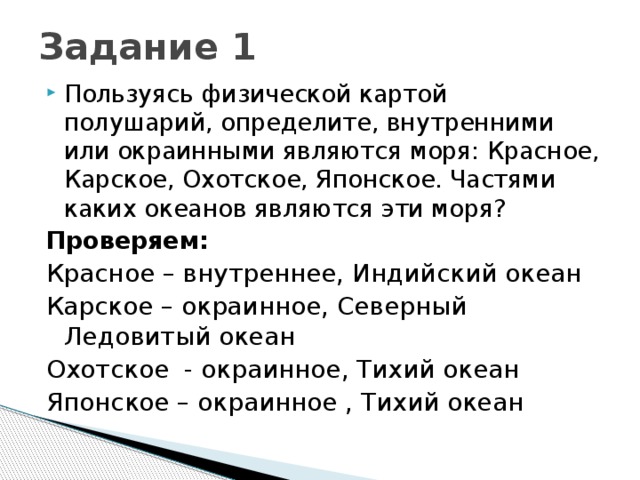 Задание 1 Пользуясь физической картой полушарий, определите, внутренними или окраинными являются моря: Красное, Карское, Охотское, Японское. Частями каких океанов являются эти моря? Проверяем: Красное – внутреннее, Индийский океан Карское – окраинное, Северный Ледовитый океан Охотское - окраинное, Тихий океан Японское – окраинное , Тихий океан 