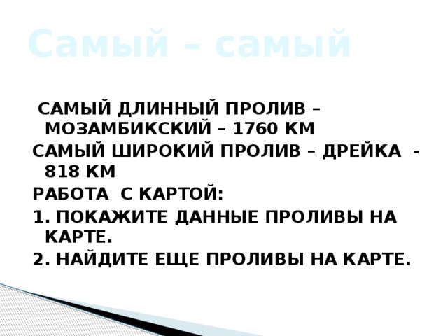 Самый – самый  Самый длинный пролив – Мозамбикский – 1760 км Самый широкий пролив – Дрейка - 818 км Работа с картой: 1. Покажите данные проливы на карте. 2. Найдите еще проливы на карте. 