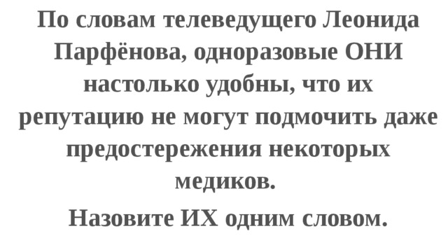 По словам телеведущего Леонида Парфёнова, одноразовые ОНИ настолько удобны, что их репутацию не могут подмочить даже предостережения некоторых медиков. Назовите ИХ одним словом. 