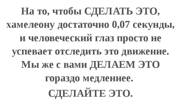 На то, чтобы СДЕЛАТЬ ЭТО, хамелеону достаточно 0,07 секунды, и человеческий глаз просто не успевает отследить это движение. Мы же с вами ДЕЛАЕМ ЭТО гораздо медленнее. СДЕЛАЙТЕ ЭТО. 