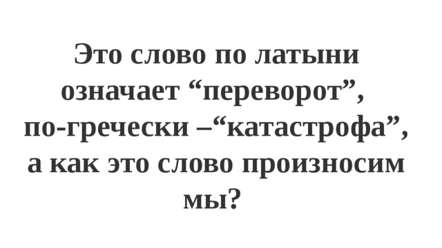 Это слово по латыни означает “переворот”, по-гречески –“катастрофа”, а как это слово произносим мы? 