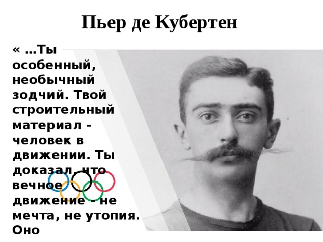 Пьер де Кубертен « …Ты особенный, необычный зодчий. Твой строительный материал - человек в движении. Ты доказал, что вечное движение - не мечта, не утопия. Оно существует…» 