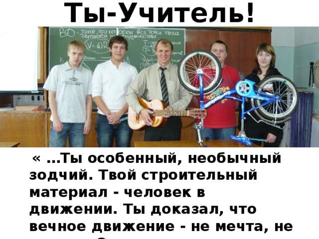 Ты-Учитель!  « …Ты особенный, необычный зодчий. Твой строительный материал - человек в движении. Ты доказал, что вечное движение - не мечта, не утопия. Оно существует…» 