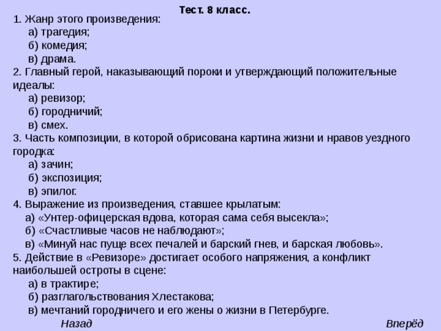  Тест. 8 класс. 1. Жанр этого произведения:  а) трагедия;  б) комедия;  в) драма. 2. Главный герой, наказывающий пороки и утверждающий положительные идеалы:  а) ревизор;  б) городничий;  в) смех. 3. Часть композиции, в которой обрисована картина жизни и нравов уездного городка:  а) зачин;  б) экспозиция;  в) эпилог. 4. Выражение из произведения, ставшее крылатым:  а) «Унтер-офицерская вдова, которая сама себя высекла»;  б) «Счастливые часов не наблюдают»;  в) «Минуй нас пуще всех печалей и барский гнев, и барская любовь». 5. Действие в «Ревизоре» достигает особого напряжения, а конфликт наибольшей остроты в сцене:  а) в трактире;  б) разглагольствования Хлестакова;  в) мечтаний городничего и его жены о жизни в Петербурге. Вперёд Назад 