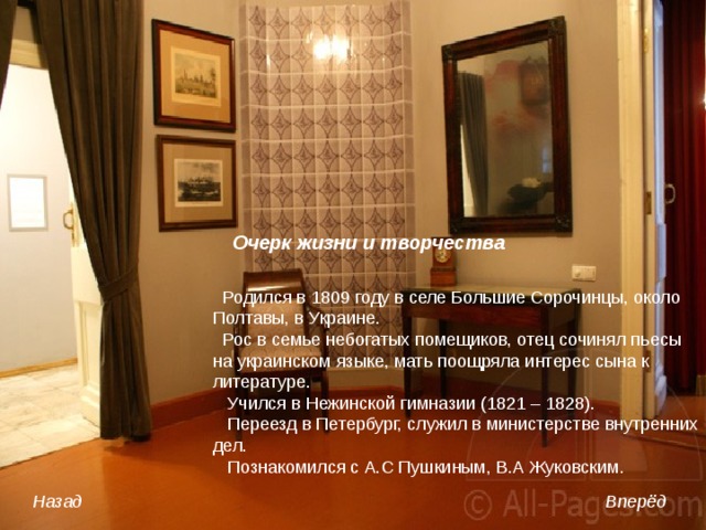 Очерк жизни и творчества   Родился в 1809 году в селе Большие Сорочинцы, около Полтавы, в Украине.  Рос в семье небогатых помещиков, отец сочинял пьесы на украинском языке, мать поощряла интерес сына к литературе.  Учился в Нежинской гимназии (1821 – 1828).  Переезд в Петербург, служил в министерстве внутренних дел.  Познакомился с А.С Пушкиным, В.А Жуковским. Назад Вперёд 
