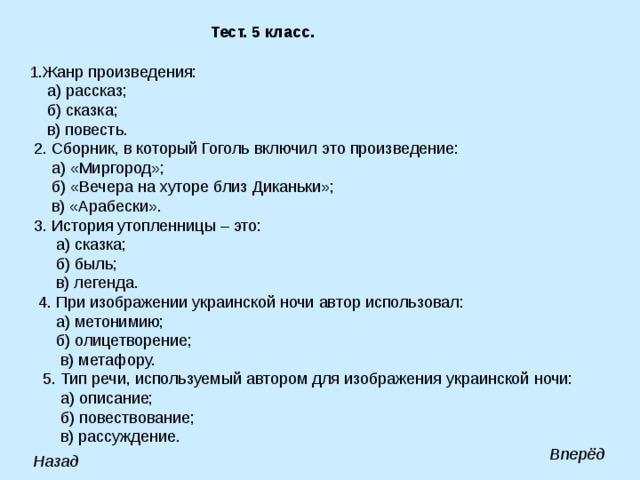 Тест. 5 класс. 1.Жанр произведения:  а) рассказ;  б) сказка;  в) повесть.  2. Сборник, в который Гоголь включил это произведение:  а) «Миргород»;  б) «Вечера на хуторе близ Диканьки»;  в) «Арабески».  3. История утопленницы – это:  а) сказка;  б) быль;  в) легенда.  4. При изображении украинской ночи автор использовал:  а) метонимию;  б) олицетворение;  в) метафору.  5. Тип речи, используемый автором для изображения украинской ночи:  а) описание;  б) повествование;  в) рассуждение. Вперёд Назад 