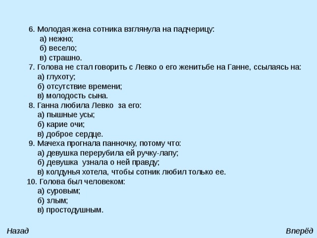  6. Молодая жена сотника взглянула на падчерицу:  а) нежно;  б) весело;  в) страшно.  7. Голова не стал говорить с Левко о его женитьбе на Ганне, ссылаясь на:  а) глухоту;  б) отсутствие времени;  в) молодость сына.  8. Ганна любила Левко за его:  а) пышные усы;  б) карие очи;  в) доброе сердце.  9. Мачеха прогнала панночку, потому что:  а) девушка перерубила ей ручку-лапу;  б) девушка узнала о ней правду;  в) колдунья хотела, чтобы сотник любил только ее.  10. Голова был человеком:  а) суровым;  б) злым;  в) простодушным. Назад Вперёд 