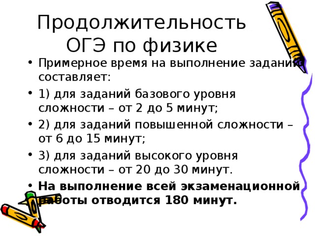 Продолжительность ОГЭ по физике Примерное время на выполнение заданий составляет: 1) для заданий базового уровня сложности – от 2 до 5 минут; 2) для заданий повышенной сложности – от 6 до 15 минут; 3) для заданий высокого уровня сложности – от 20 до 30 минут. На выполнение всей экзаменационной работы отводится 180 минут. 