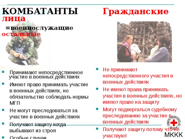 ИСТОЧНИКИ МГП СОВРЕМЕННЫЕ ИСТОЧНИКИ МГП  Основополагающие принципы МГП  Обычаи Fundamental Principles of IHL: may first be understood as those principles of domestic law which are common to all legal orders. Given the great number of States and the great variety of their legal systems, only very few such principles can be formulated which are precise enough to be operational. Such principles, e.g. good faith and proportionality, which have also become customary law and have been codified, however also apply in armed conflicts and can be useful in supplementing and implementing of IHL. The principles of distinction, prohibition of causing unnecessary suffering, necessity - are based on treaties, custom, or general principle of law. On one hand, they can an must often be derived form the existing rules, expressing those rules’ substance and meaning. On the other hand, they inspire existing rules, support those rules and make those rules understandable, and have to be taken in the account when interpreting those rules (“General principles of law recognized by civilized nations” (Statute of ICJ, Art. 38 (1c) [ Treaties: Historical, rules of IHL have since long been laid down in bilateral treaties. The systematic codification and development of this branch is general multilateral treaties also started relatively early compared with other branches of international law - in the midst of the 19th century. Most often a new set of treaties or replaces with more details earlier ones after major wars, taking into account new technological or military development. Today, IHL is not only one of the most codified branches of international law, but its relatively few instruments are also rather well coordinated with each other. Generally a more recent treaty expressly states that it either supplements or replaces an earlier treaty (among the States-parties).  Договоры 