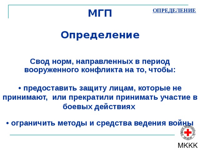 МГП   Определение     Свод норм, направленных в период вооруженного конфликта на то, чтобы:   ОПРЕДЕЛЕНИЕ • предоставить защиту лицам, которые не принимают, или прекратили принимать участие в боевых действиях • ограничить методы и средства ведения войны 
