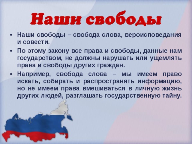 Наши свободы – свобода слова, вероисповедания и совести. По этому закону все права и свободы, данные нам государством, не должны нарушать или ущемлять права и свободы других граждан. Например, свобода слова – мы имеем право искать, собирать и распространять информацию, но не имеем права вмешиваться в личную жизнь других людей, разглашать государственную тайну.  