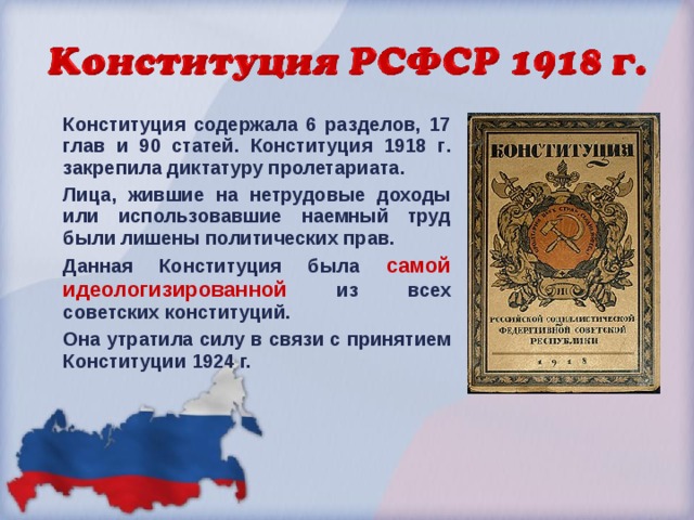 Конституция содержала 6 разделов, 17 глав и 90 статей. Конституция 1918 г . закрепила диктатуру пролетариата. Лица, жившие на нетрудовые доходы или использовавшие наемный труд были лишены политических прав. Данная Конституция была самой идеологизированной из всех советских конституций. Она утратила силу в связи с принятием Конституции 1924  г.  
